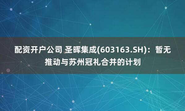 配资开户公司 圣晖集成(603163.SH)：暂无推动与苏州冠礼合并的计划