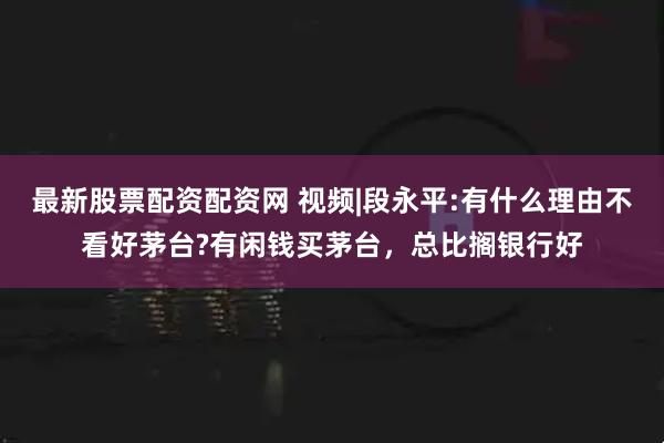 最新股票配资配资网 视频|段永平:有什么理由不看好茅台?有闲钱买茅台，总比搁银行好