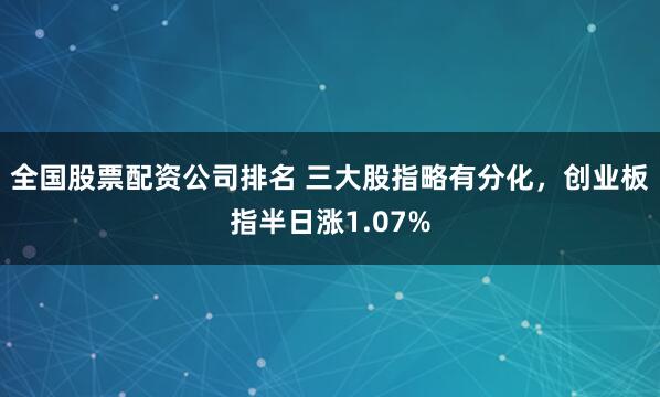 全国股票配资公司排名 三大股指略有分化，创业板指半日涨1.07%