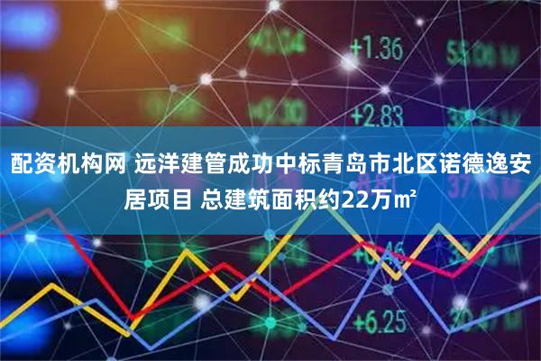 配资机构网 远洋建管成功中标青岛市北区诺德逸安居项目 总建筑面积约22万㎡